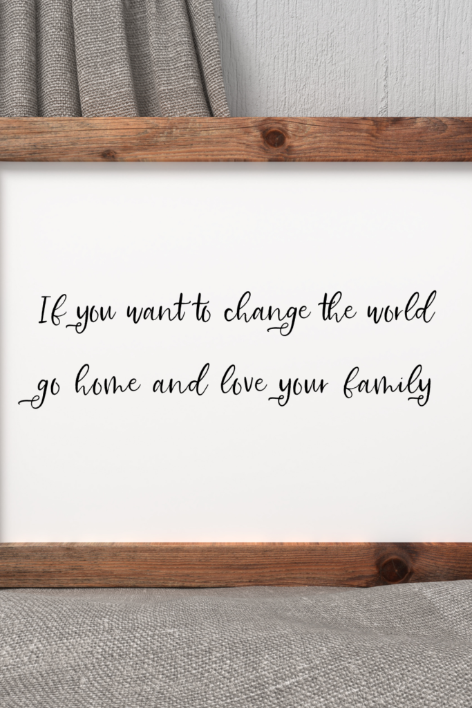 If you want to change the world go home and love your family.  Mother Theresa