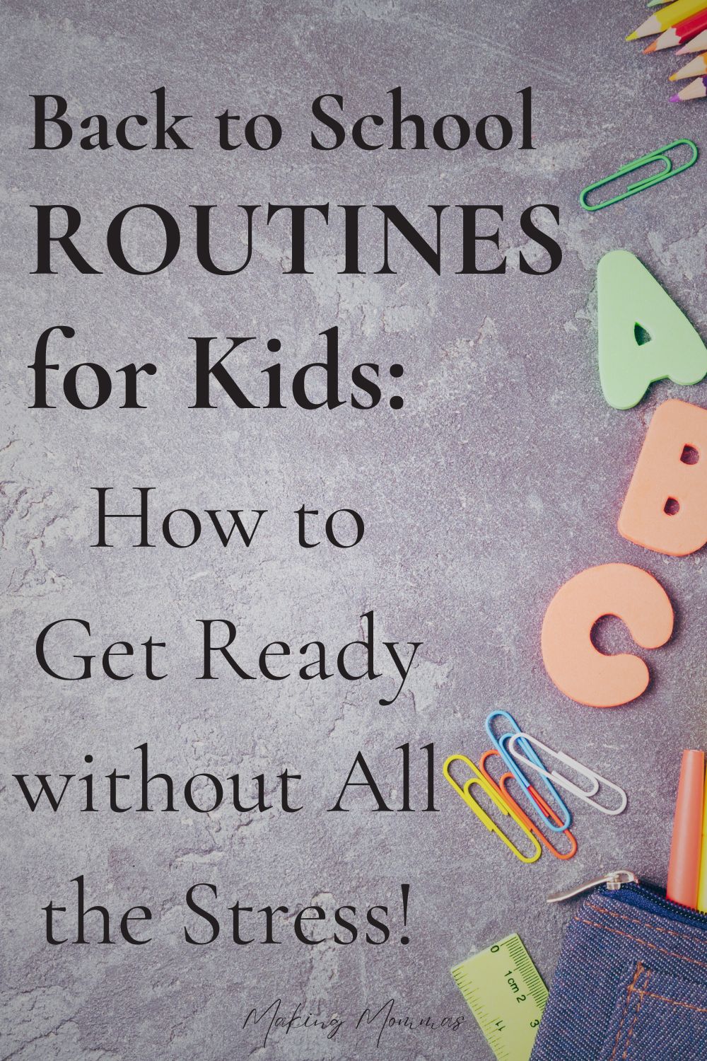 The image is a Pinterest pin with the title "Back to School Routines for Kids: How to Get Ready without All the Stress!" written in large, clear fonts on a textured gray background. The design includes a few colorful school supplies arranged along the right edge, such as foam letters, paper clips, pencils, and a ruler peeking out of a denim pencil case. The overall look is clean and organized, with a touch of color to attract attention while keeping the focus on the text. The pin is branded with the website name "Making Mommas" at the bottom.