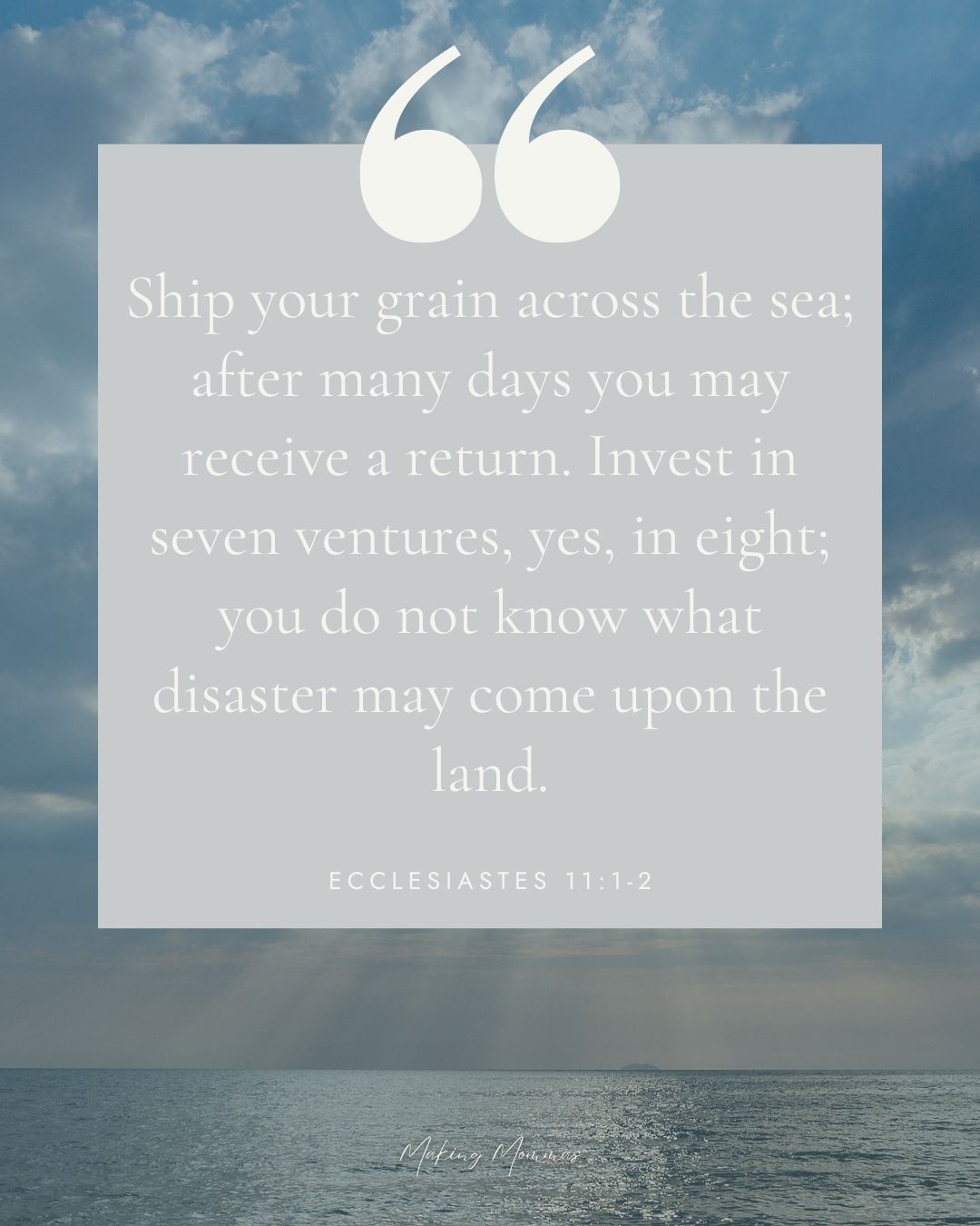 Quote that reads, "Ship your grain across the sea; after many days you may receive a return. Invest in seven ventures, yes, in eight; you do not know what disaster may come upon the land. Ecclesiastes 11: 1-2".